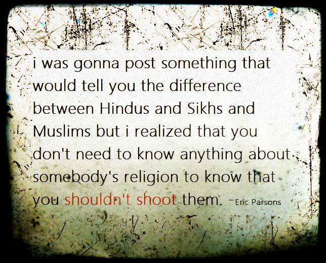 Graphic:  I was going to post something that would tell you the difference between (sic) Hindus, Sikhs, and Muslims, bit I realized that you don't need to know something about somebody's religion to know that you shouldn't shoot them.